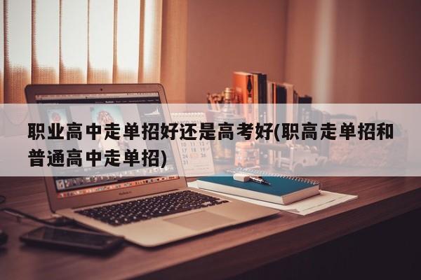 职业高中走单招好还是高考好(职高走单招和普通高中走单招)