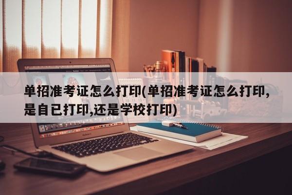 单招准考证怎么打印(单招准考证怎么打印,是自已打印,还是学校打印)