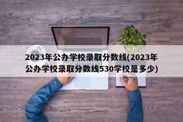 2023年公办学校录取分数线(2023年公办学校录取分数线530学校是多少)