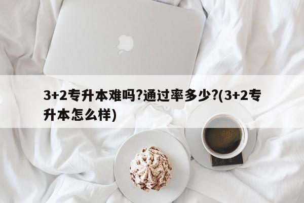 3+2专升本难吗?通过率多少?(3+2专升本怎么样)