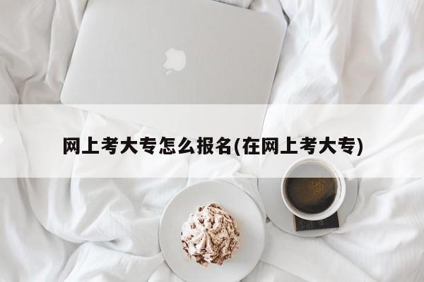 网上考大专怎么报名(在网上考大专)