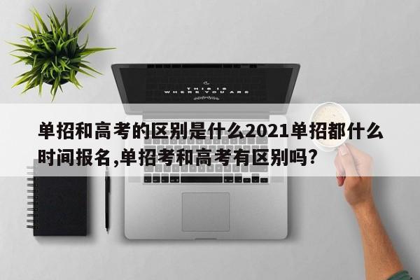 单招和高考的区别是什么2021单招都什么时间报名,单招考和高考有区别吗?