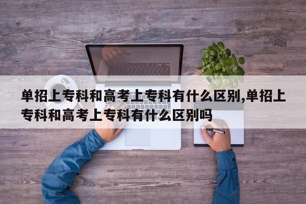 单招上专科和高考上专科有什么区别,单招上专科和高考上专科有什么区别吗