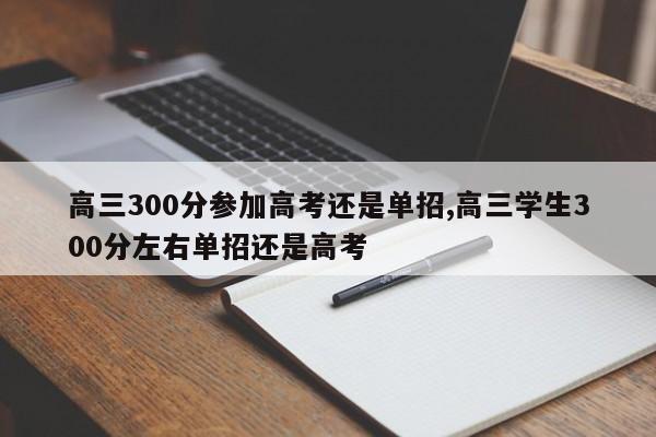 高三300分参加高考还是单招,高三学生300分左右单招还是高考