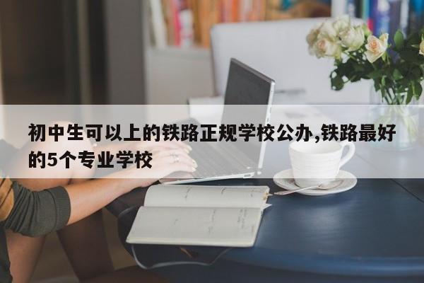 初中生可以上的铁路正规学校公办,铁路最好的5个专业学校
