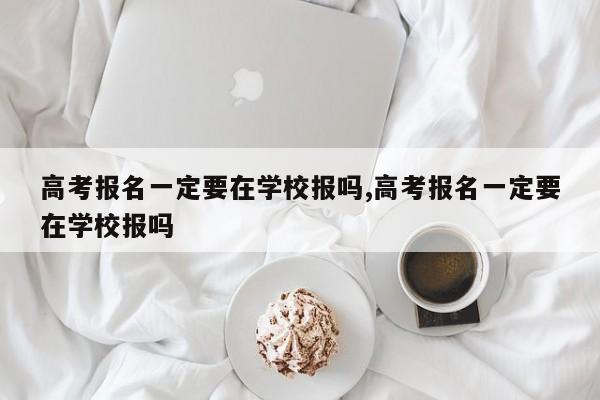 高考报名一定要在学校报吗,高考报名一定要在学校报吗