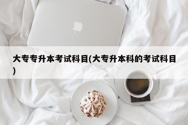 大专专升本考试科目(大专升本科的考试科目)