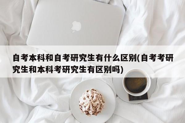 自考本科和自考研究生有什么区别(自考考研究生和本科考研究生有区别吗)