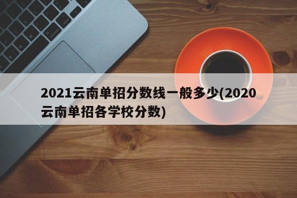 2021云南单招分数线一般多少(2020云南单招各学校分数)