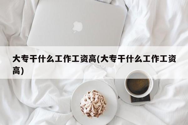 大专干什么工作工资高(大专干什么工作工资高)
