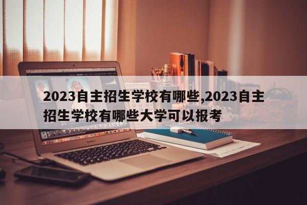2023自主招生学校有哪些,2023自主招生学校有哪些大学可以报考