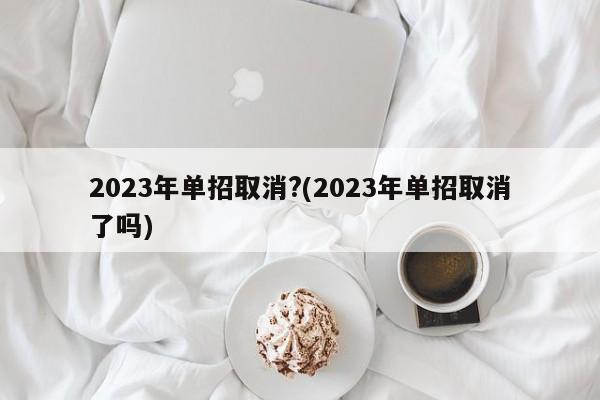 2023年单招取消?(2023年单招取消了吗)