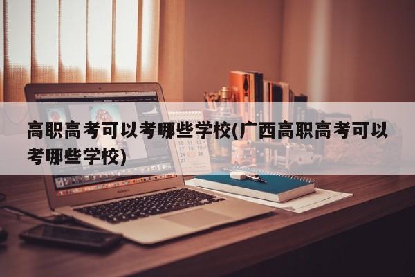 高职高考可以考哪些学校(广西高职高考可以考哪些学校)