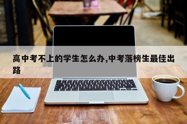 高中考不上的学生怎么办,中考落榜生最佳出路