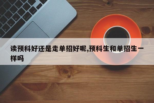 读预科好还是走单招好呢,预科生和单招生一样吗