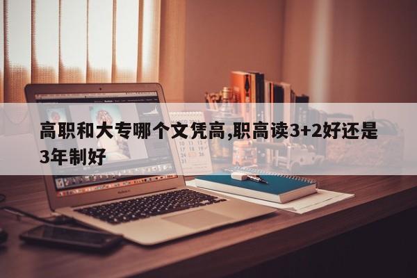 高职和大专哪个文凭高,职高读3+2好还是3年制好
