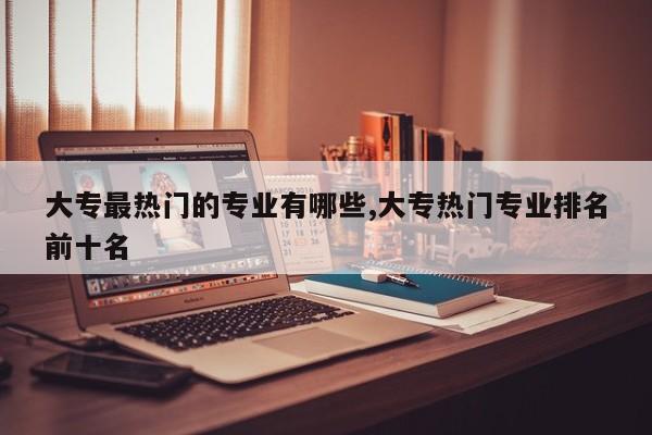 大专最热门的专业有哪些,大专热门专业排名前十名