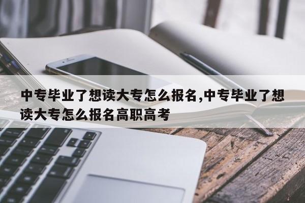 中专毕业了想读大专怎么报名,中专毕业了想读大专怎么报名高职高考