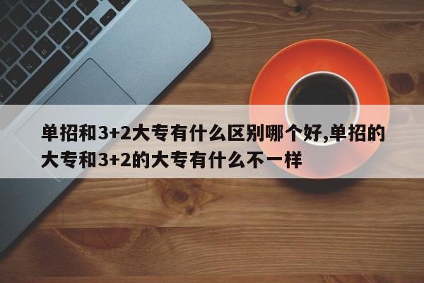 单招和3+2大专有什么区别哪个好,单招的大专和3+2的大专有什么不一样