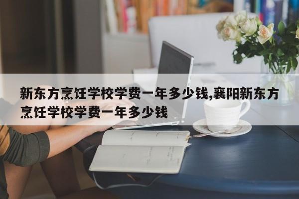 新东方烹饪学校学费一年多少钱,襄阳新东方烹饪学校学费一年多少钱