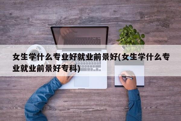 女生学什么专业好就业前景好(女生学什么专业就业前景好专科)