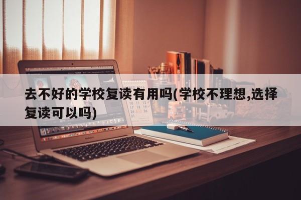 去不好的学校复读有用吗(学校不理想,选择复读可以吗)