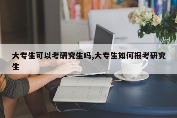 大专生可以考研究生吗,大专生如何报考研究生