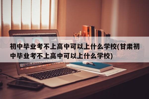 初中毕业考不上高中可以上什么学校(甘肃初中毕业考不上高中可以上什么学校)