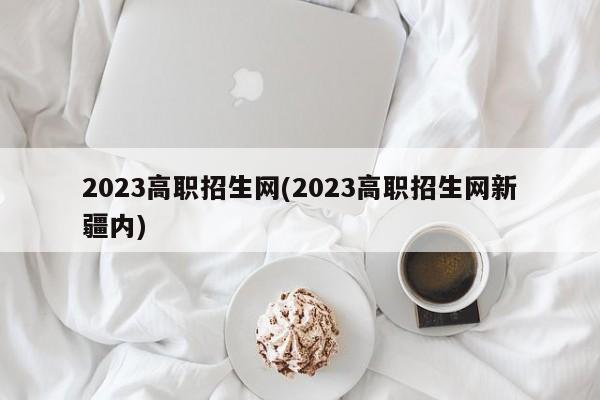 2023高职招生网(2023高职招生网新疆内)
