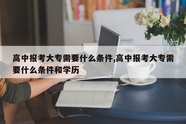 高中报考大专需要什么条件,高中报考大专需要什么条件和学历