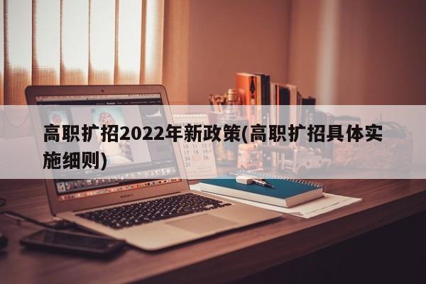 高职扩招2022年新政策(高职扩招具体实施细则)