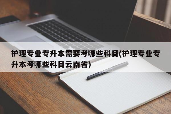 护理专业专升本需要考哪些科目(护理专业专升本考哪些科目云南省)