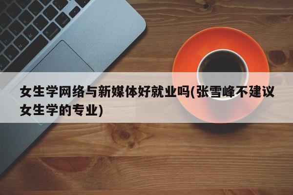 女生学网络与新媒体好就业吗(张雪峰不建议女生学的专业)