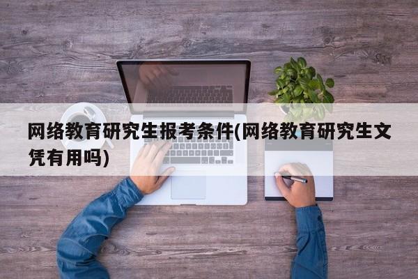 网络教育研究生报考条件(网络教育研究生文凭有用吗)