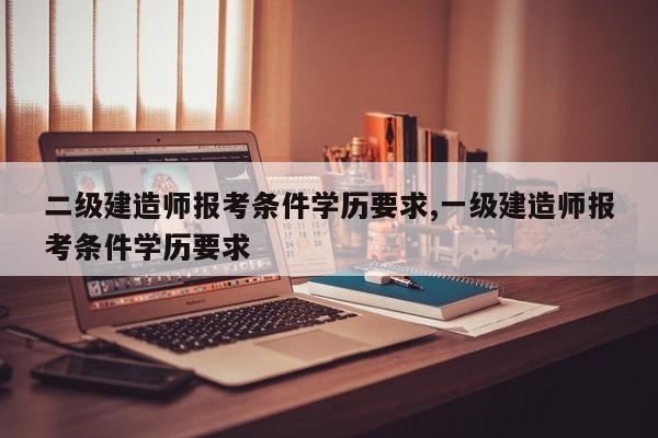 二级建造师报考条件学历要求,一级建造师报考条件学历要求