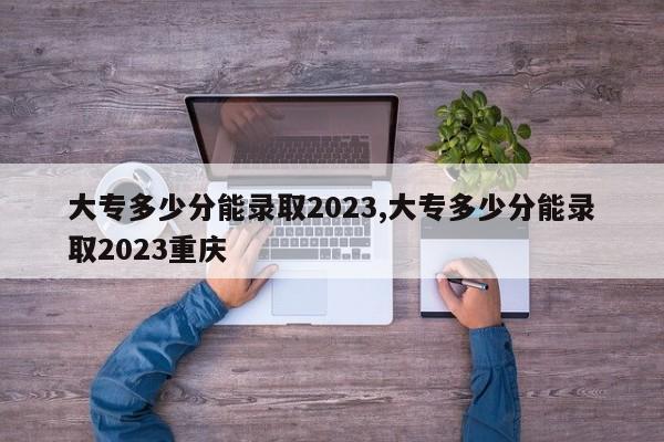 大专多少分能录取2023,大专多少分能录取2023重庆