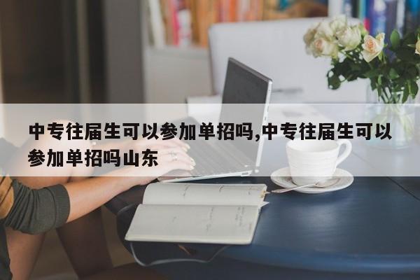 中专往届生可以参加单招吗,中专往届生可以参加单招吗山东
