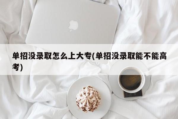 单招没录取怎么上大专(单招没录取能不能高考)