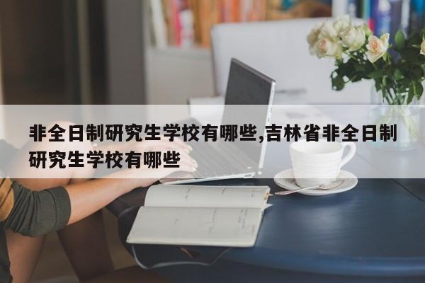 非全日制研究生学校有哪些,吉林省非全日制研究生学校有哪些