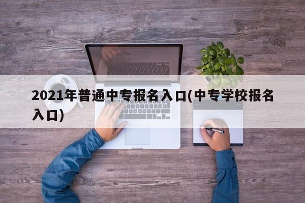 2021年普通中专报名入口(中专学校报名入口)