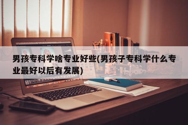 男孩专科学啥专业好些(男孩子专科学什么专业最好以后有发展)