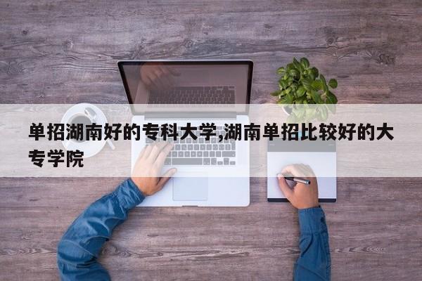 单招湖南好的专科大学,湖南单招比较好的大专学院
