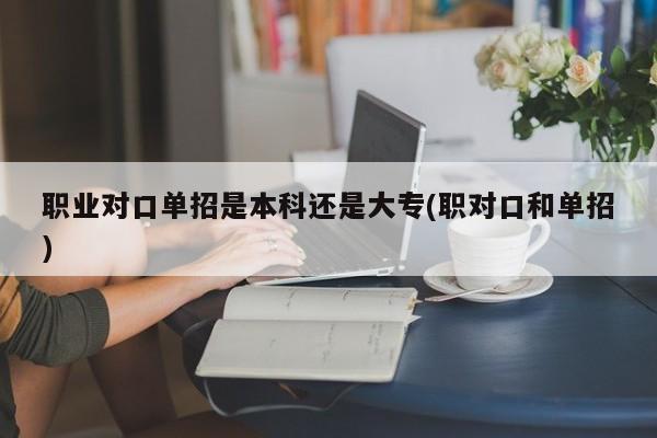 职业对口单招是本科还是大专(职对口和单招)