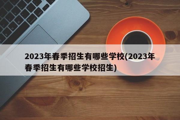 2023年春季招生有哪些学校(2023年春季招生有哪些学校招生)