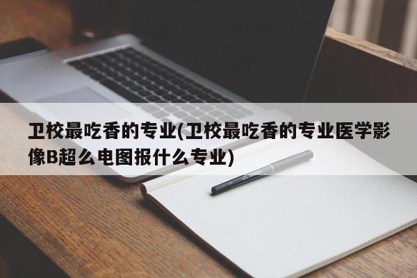 卫校最吃香的专业(卫校最吃香的专业医学影像B超么电图报什么专业)