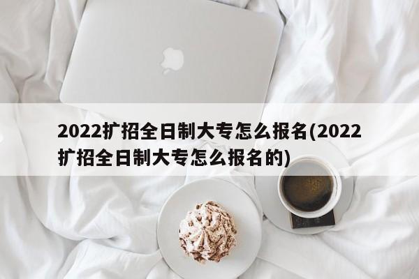 2022扩招全日制大专怎么报名(2022扩招全日制大专怎么报名的)