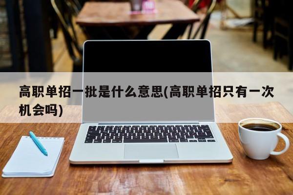 高职单招一批是什么意思(高职单招只有一次机会吗)