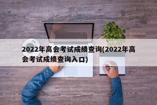 2022年高会考试成绩查询(2022年高会考试成绩查询入口)