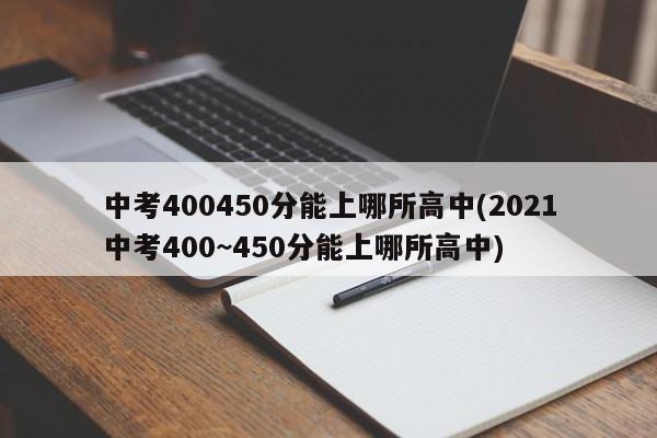 中考400450分能上哪所高中(2021中考400~450分能上哪所高中)