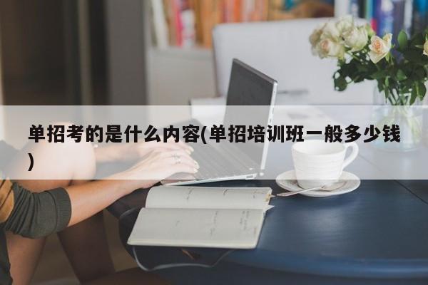 单招考的是什么内容(单招培训班一般多少钱)